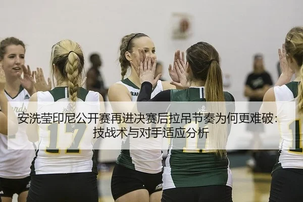 安洗莹印尼公开赛再进决赛后拉吊节奏为何更难破：技战术与对手适应分析